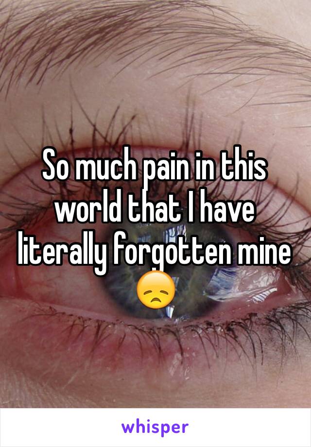 So much pain in this world that I have literally forgotten mine 😞