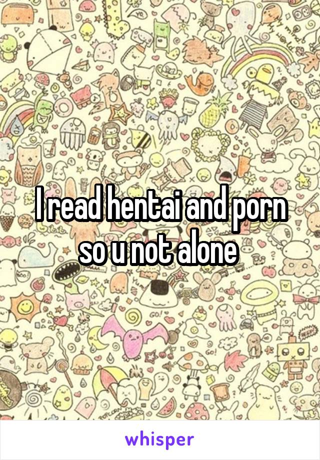 I read hentai and porn so u not alone 