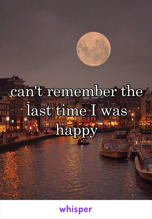 can't remember the last time I was happy