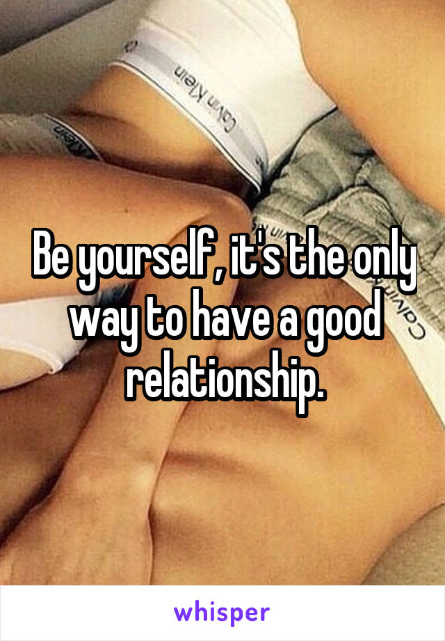 Be yourself, it's the only way to have a good relationship.