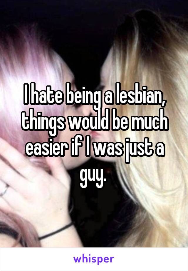 I hate being a lesbian, things would be much easier if I was just a guy. 