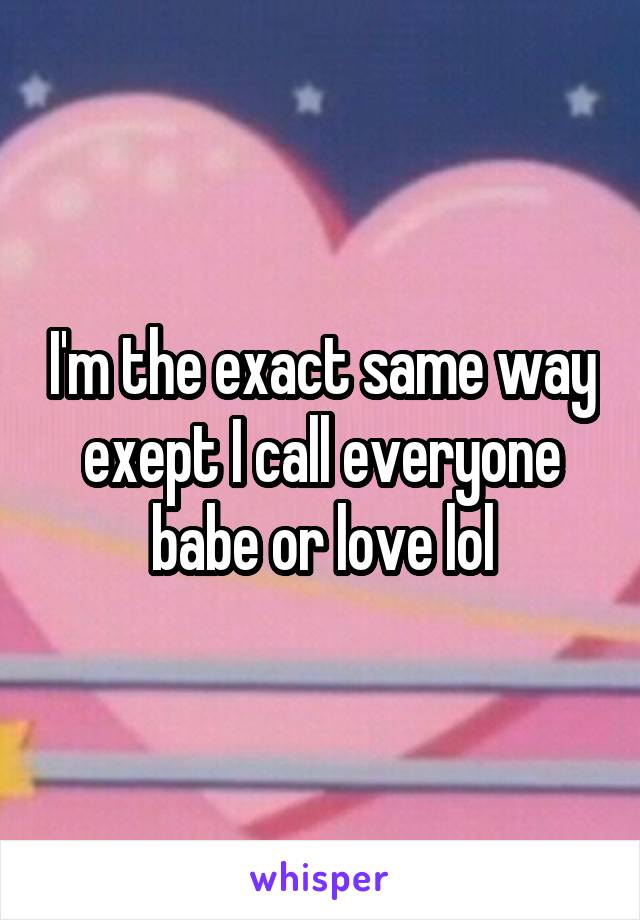 I'm the exact same way exept I call everyone babe or love lol