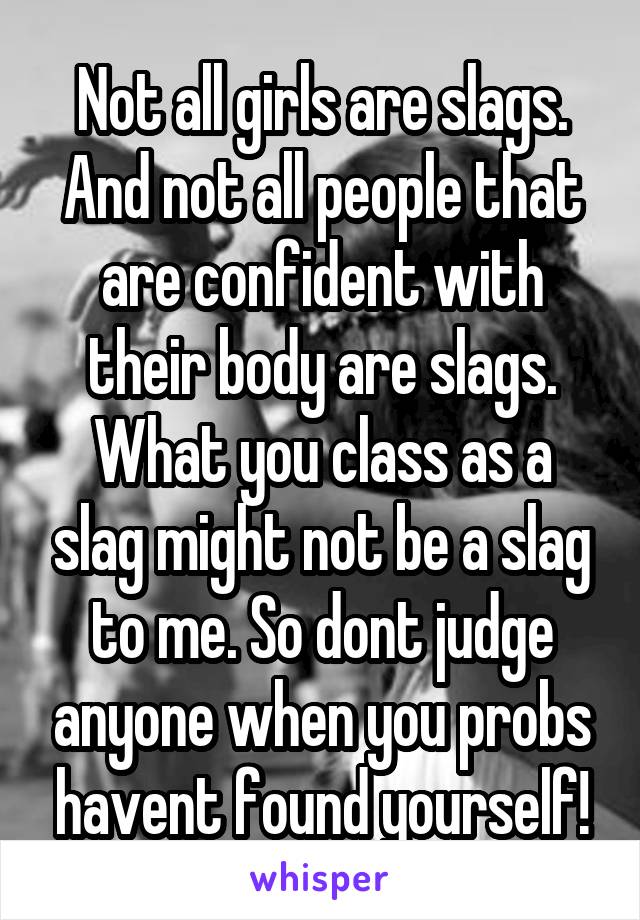 Not all girls are slags. And not all people that are confident with their body are slags. What you class as a slag might not be a slag to me. So dont judge anyone when you probs havent found yourself!