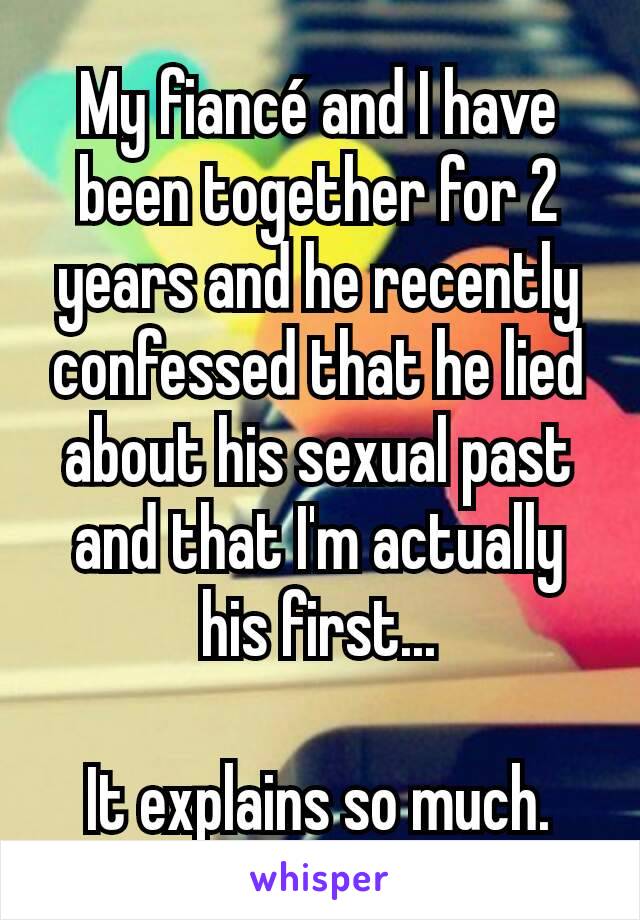 My fiancé and I have been together for 2 years and he recently confessed that he lied about his sexual past and that I'm actually his first...

It explains so much.