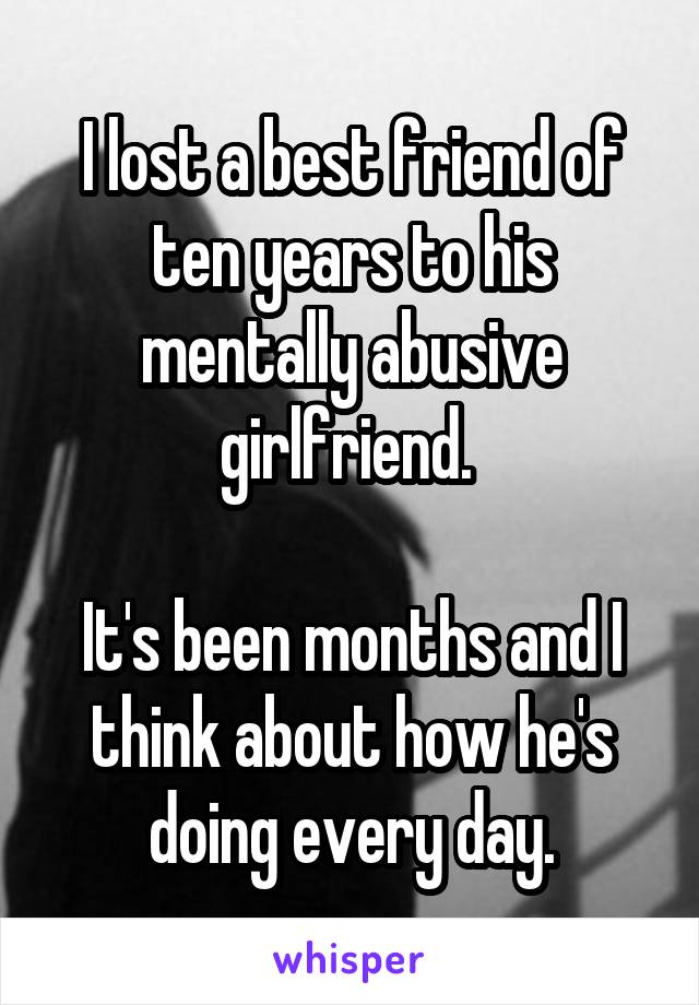 I lost a best friend of ten years to his mentally abusive girlfriend. 

It's been months and I think about how he's doing every day.