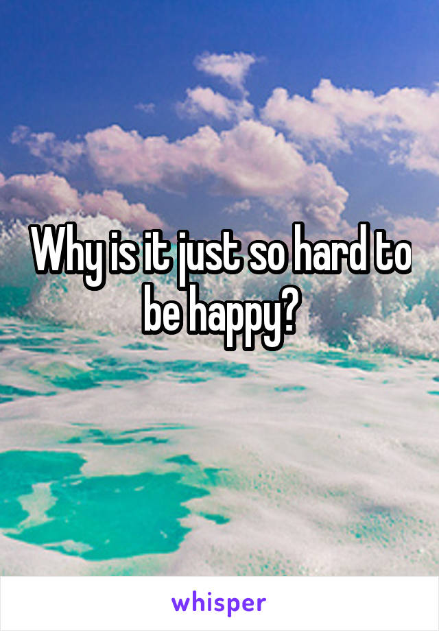 Why is it just so hard to be happy?
