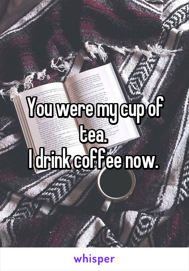 You were my cup of tea. 
I drink coffee now. 