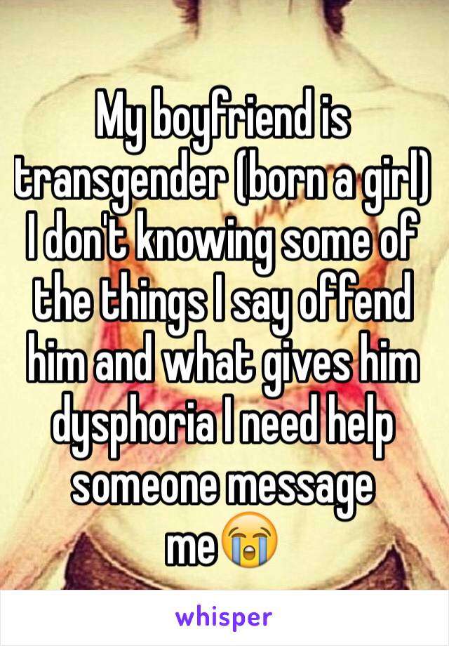 My boyfriend is transgender (born a girl) I don't knowing some of the things I say offend him and what gives him dysphoria I need help someone message me😭