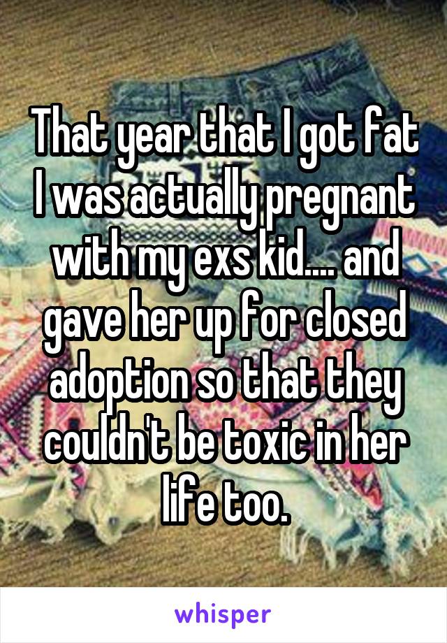 That year that I got fat I was actually pregnant with my exs kid.... and gave her up for closed adoption so that they couldn't be toxic in her life too.