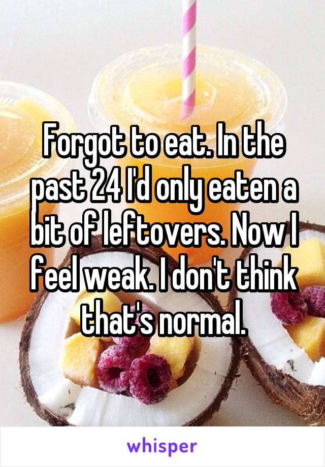 Forgot to eat. In the past 24 I'd only eaten a bit of leftovers. Now I feel weak. I don't think that's normal.