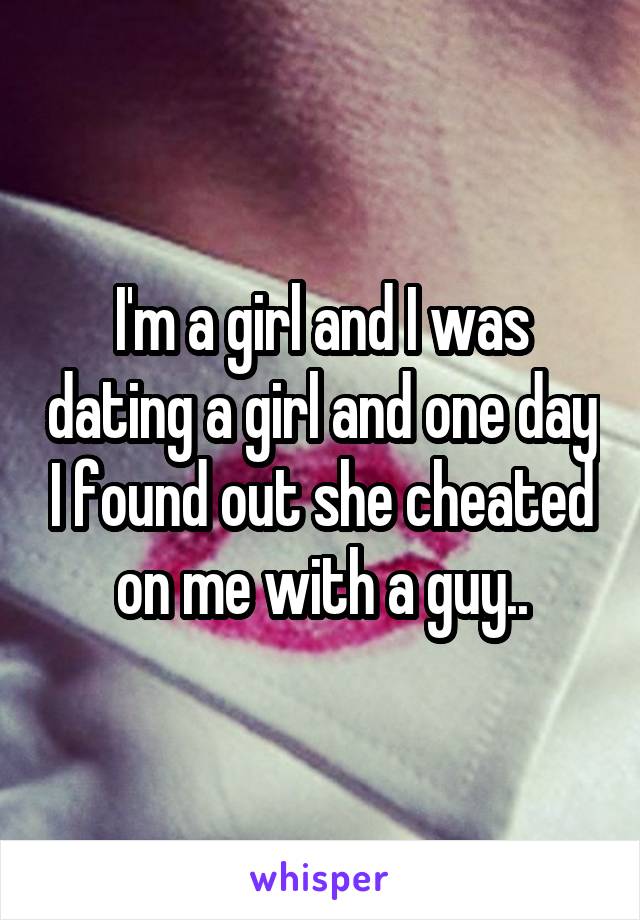 I'm a girl and I was dating a girl and one day I found out she cheated on me with a guy..