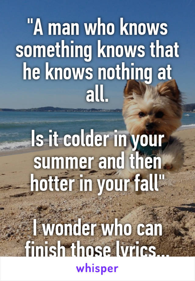 "A man who knows something knows that he knows nothing at all.

Is it colder in your summer and then hotter in your fall"

I wonder who can finish those lyrics...