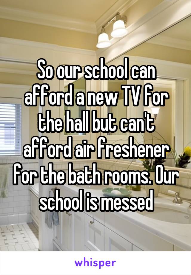 So our school can afford a new TV for the hall but can't afford air freshener for the bath rooms. Our school is messed