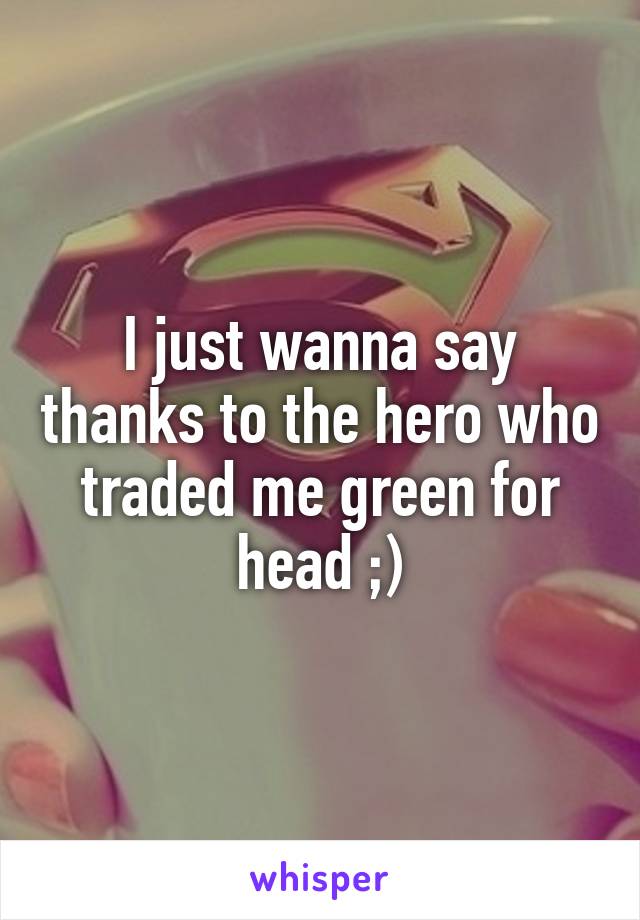 I just wanna say thanks to the hero who traded me green for head ;)