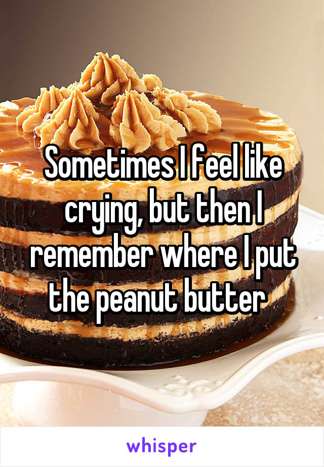 Sometimes I feel like crying, but then I remember where I put the peanut butter  