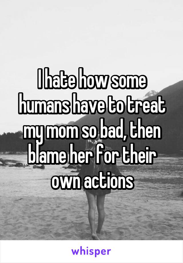 I hate how some humans have to treat my mom so bad, then blame her for their own actions