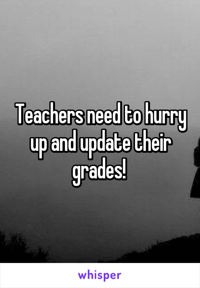 Teachers need to hurry up and update their grades! 