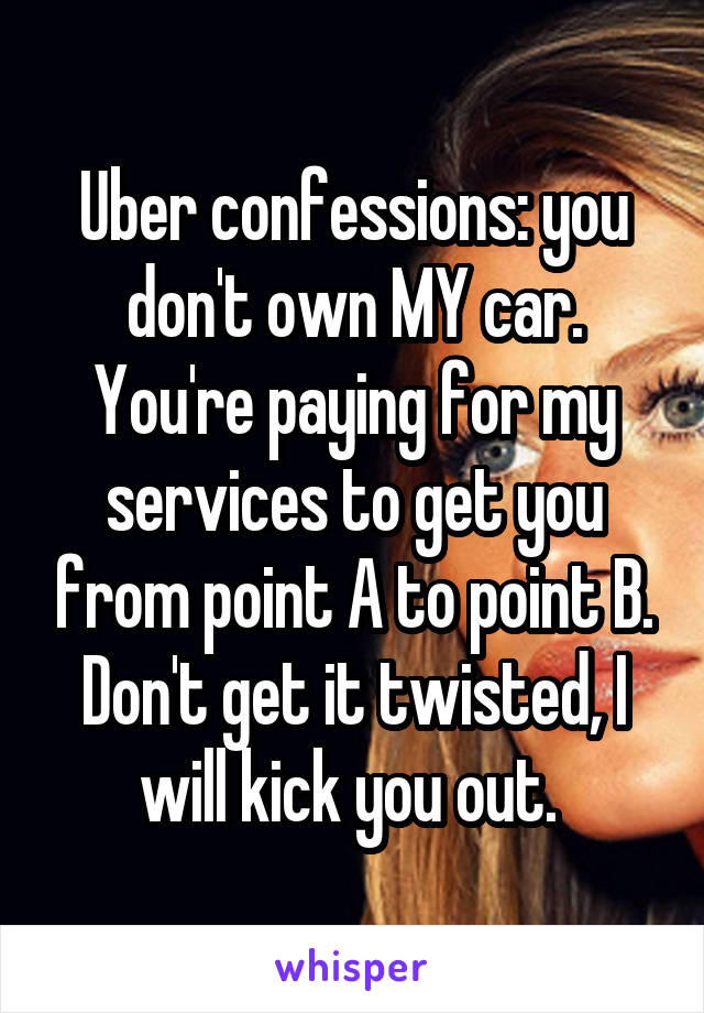 Uber confessions: you don't own MY car. You're paying for my services to get you from point A to point B. Don't get it twisted, I will kick you out. 