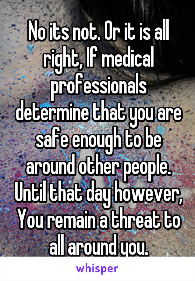 No its not. Or it is all right, If medical professionals determine that you are safe enough to be around other people. Until that day however, You remain a threat to all around you.