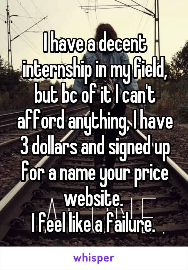 I have a decent internship in my field, but bc of it I can't afford anything, I have 3 dollars and signed up for a name your price website. 
I feel like a failure. 