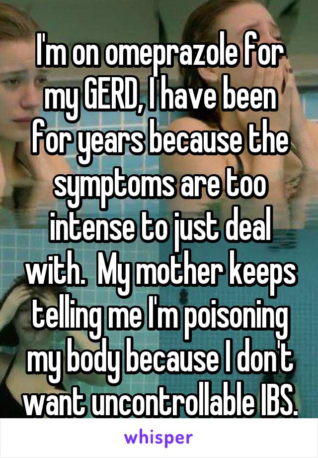 I'm on omeprazole for my GERD, I have been for years because the symptoms are too intense to just deal with.  My mother keeps telling me I'm poisoning my body because I don't want uncontrollable IBS.