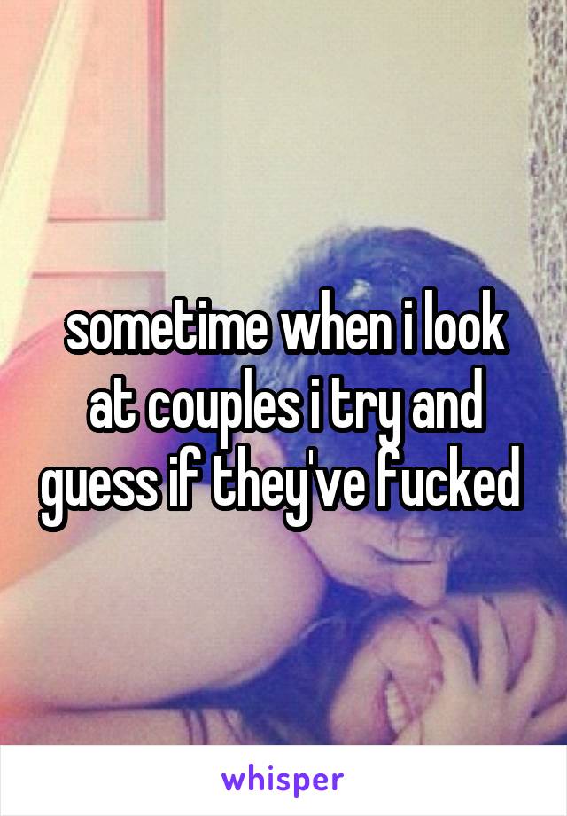 sometime when i look at couples i try and guess if they've fucked 