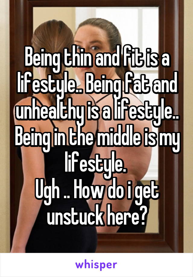 Being thin and fit is a lifestyle.. Being fat and unhealthy is a lifestyle.. Being in the middle is my lifestyle. 
Ugh .. How do i get unstuck here?