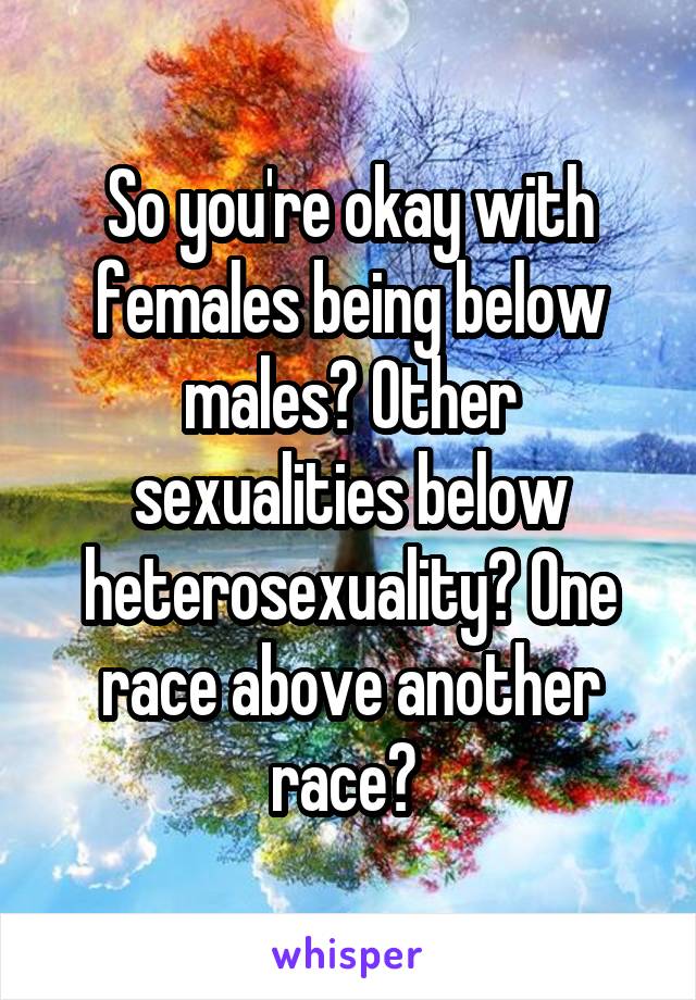 So you're okay with females being below males? Other sexualities below heterosexuality? One race above another race? 