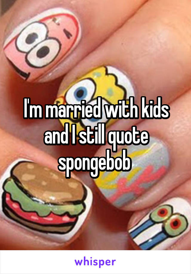 I'm married with kids and I still quote spongebob 