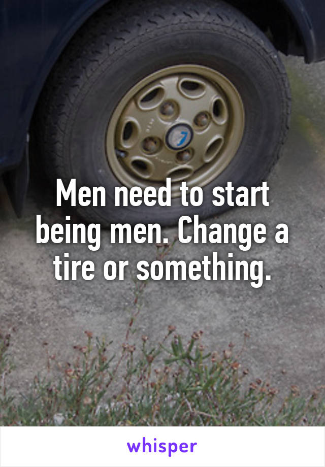 Men need to start being men. Change a tire or something.