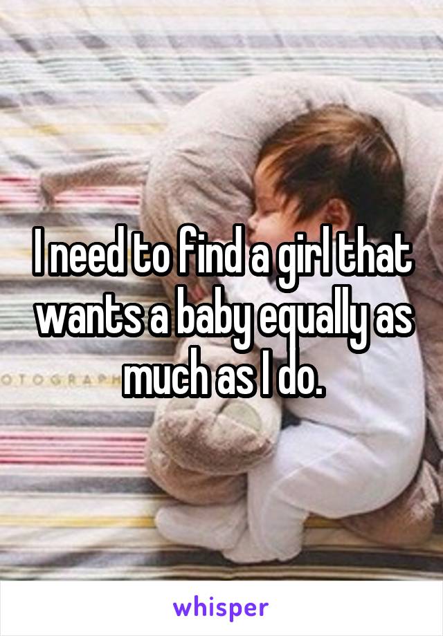 I need to find a girl that wants a baby equally as much as I do.