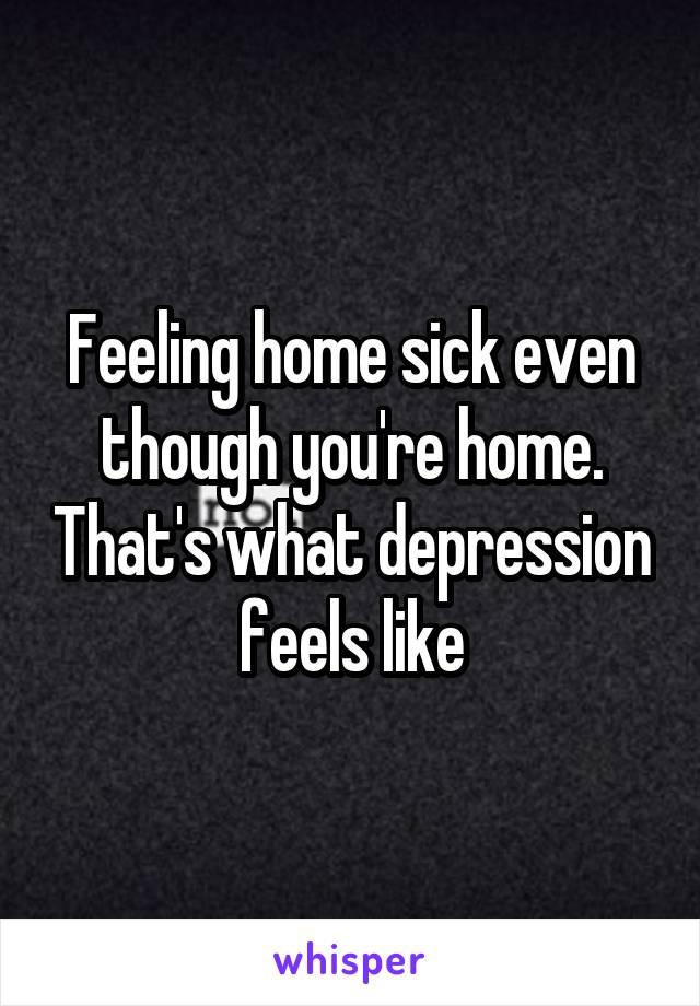 Feeling home sick even though you're home. That's what depression feels like