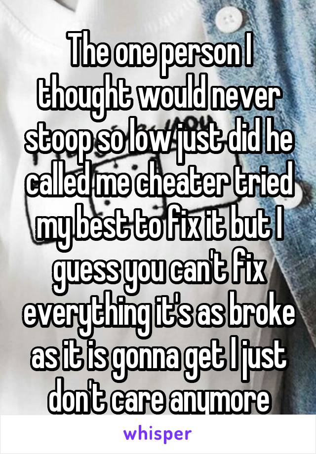 The one person I thought would never stoop so low just did he called me cheater tried my best to fix it but I guess you can't fix everything it's as broke as it is gonna get I just don't care anymore