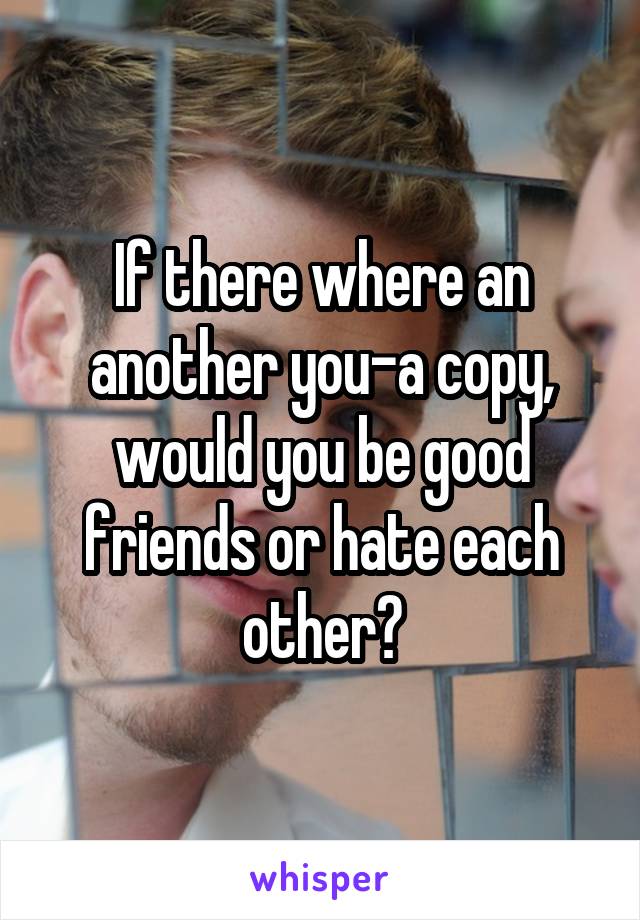 If there where an another you-a copy, would you be good friends or hate each other?