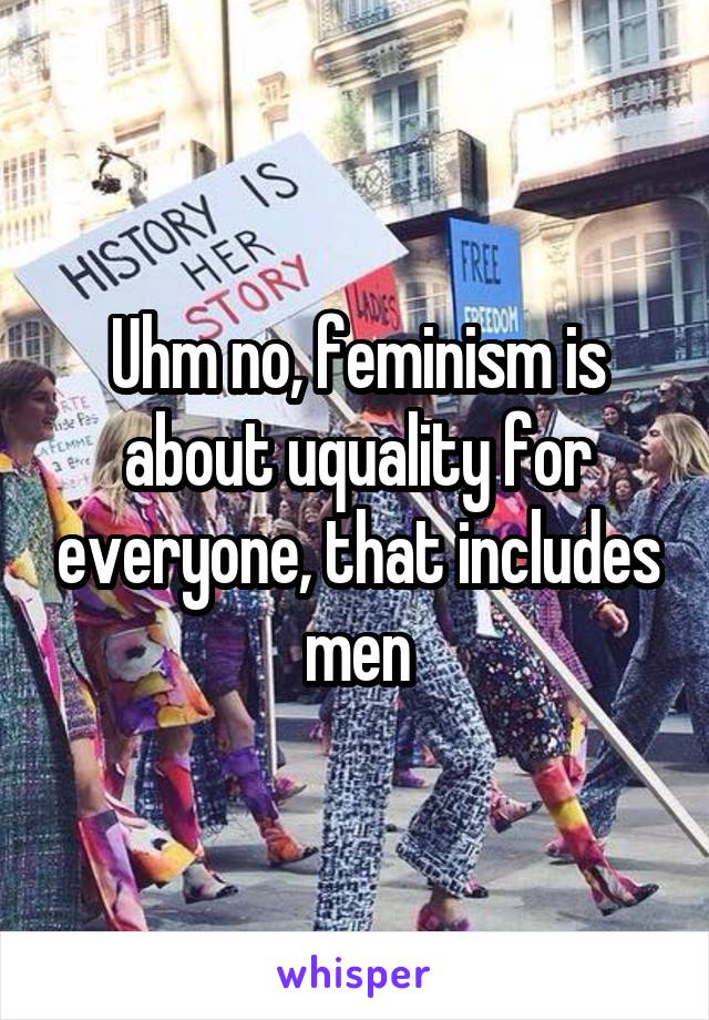 Uhm no, feminism is about uquality for everyone, that includes men