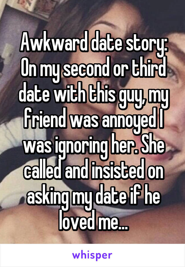 Awkward date story: On my second or third date with this guy, my friend was annoyed I was ignoring her. She called and insisted on asking my date if he loved me...