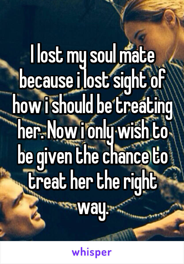 I lost my soul mate because i lost sight of how i should be treating her. Now i only wish to be given the chance to treat her the right way.