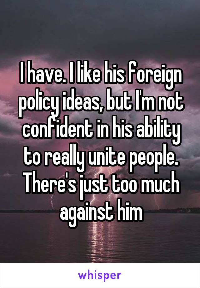 I have. I like his foreign policy ideas, but I'm not confident in his ability to really unite people. There's just too much against him