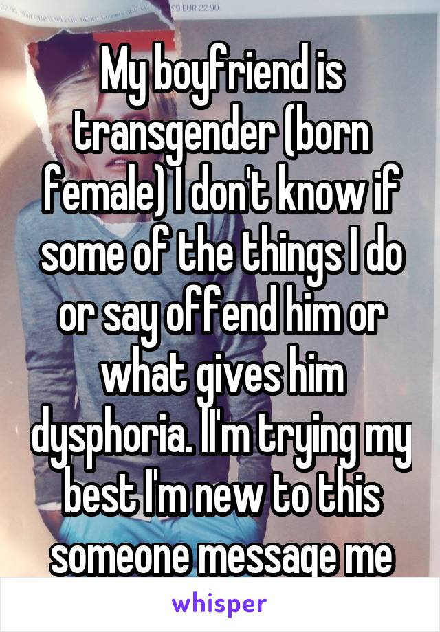 My boyfriend is transgender (born female) I don't know if some of the things I do or say offend him or what gives him dysphoria. lI'm trying my best I'm new to this someone message me