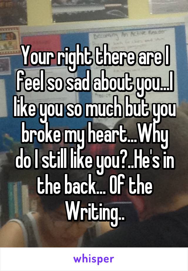 Your right there are I feel so sad about you...I like you so much but you broke my heart...Why do I still like you?..He's in the back... Of the Writing..