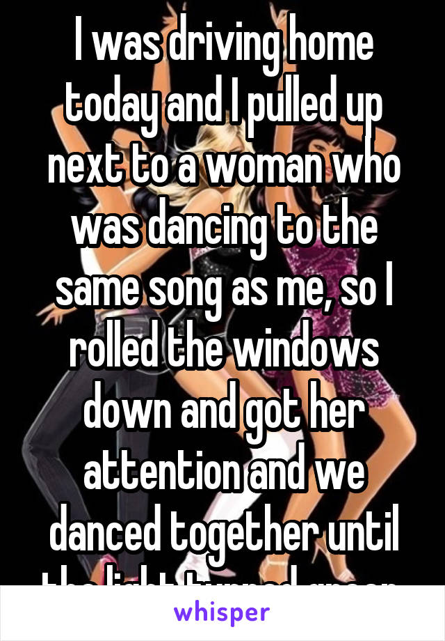 I was driving home today and I pulled up next to a woman who was dancing to the same song as me, so I rolled the windows down and got her attention and we danced together until the light turned green.