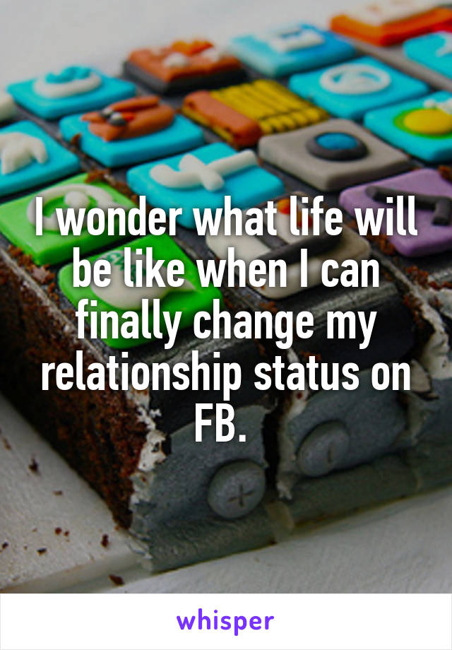 I wonder what life will be like when I can finally change my relationship status on FB. 