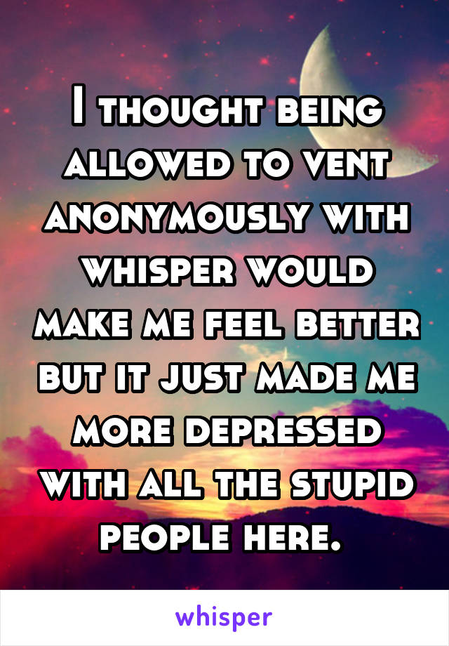 I thought being allowed to vent anonymously with whisper would make me feel better but it just made me more depressed with all the stupid people here. 