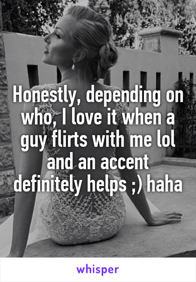 Honestly, depending on who, I love it when a guy flirts with me lol and an accent definitely helps ;) haha