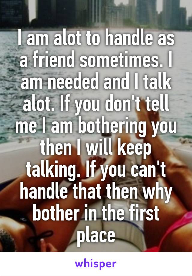 I am alot to handle as a friend sometimes. I am needed and I talk alot. If you don't tell me I am bothering you then I will keep talking. If you can't handle that then why bother in the first place