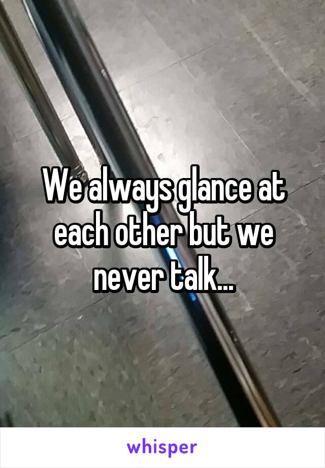 We always glance at each other but we never talk...