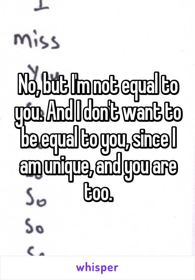 No, but I'm not equal to you. And I don't want to be equal to you, since I am unique, and you are too.