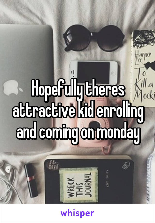 Hopefully theres attractive kid enrolling and coming on monday