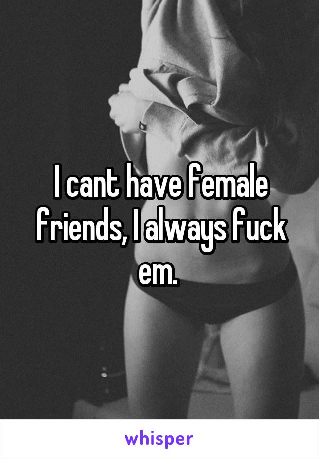 I cant have female friends, I always fuck em. 