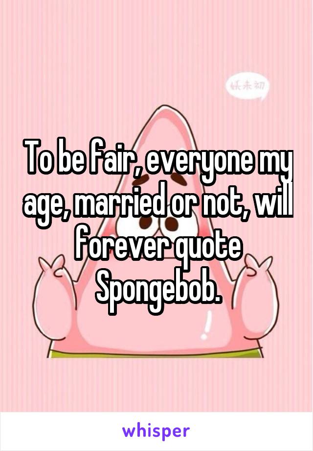 To be fair, everyone my age, married or not, will forever quote Spongebob.